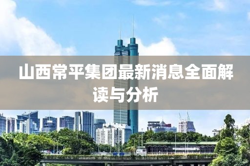山西常平集團最新消息全面解讀與分析