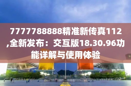 7777788888精準(zhǔn)新傳真112,全新發(fā)布：交互版18.30.96功能詳解與使用體驗