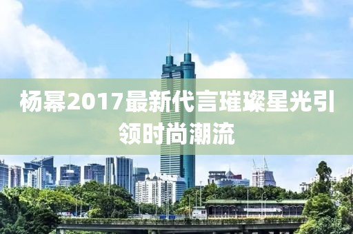 楊冪2017最新代言璀璨星光引領(lǐng)時尚潮流