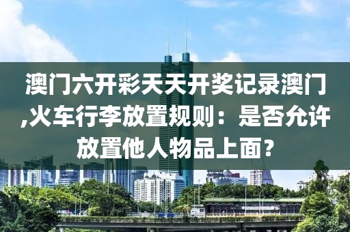 澳門六開彩天天開獎記錄澳門,火車行李放置規(guī)則：是否允許放置他人物品上面？