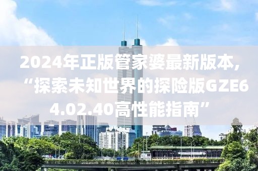 2024年正版管家婆最新版本,“探索未知世界的探險(xiǎn)版GZE64.02.40高性能指南”