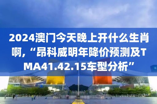 2024澳門今天晚上開什么生肖啊,“昂科威明年降價(jià)預(yù)測及TMA41.42.15車型分析”