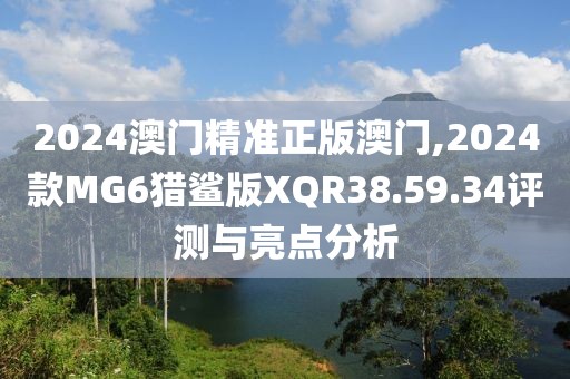 2024澳門精準正版澳門,2024款MG6獵鯊版XQR38.59.34評測與亮點分析