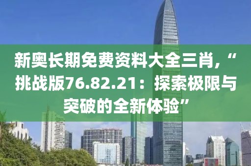 新奧長(zhǎng)期免費(fèi)資料大全三肖,“挑戰(zhàn)版76.82.21：探索極限與突破的全新體驗(yàn)”