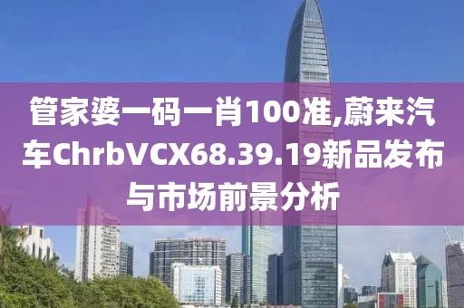 管家婆一碼一肖100準(zhǔn),蔚來汽車ChrbVCX68.39.19新品發(fā)布與市場(chǎng)前景分析