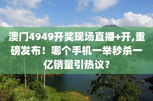 澳門4949開獎現(xiàn)場直播+開,重磅發(fā)布！哪個手機(jī)一舉秒殺一億銷量引熱議？