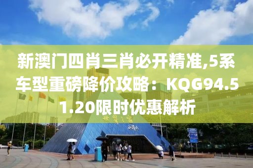 新澳門四肖三肖必開精準,5系車型重磅降價攻略：KQG94.51.20限時優(yōu)惠解析