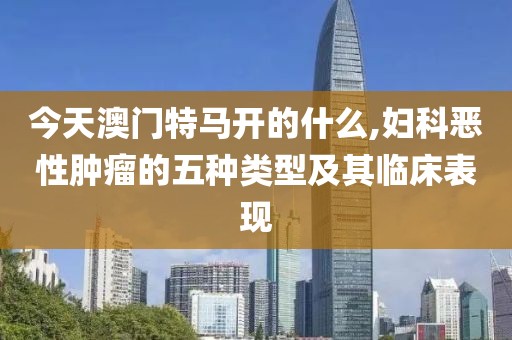 今天澳門特馬開的什么,婦科惡性腫瘤的五種類型及其臨床表現(xiàn)