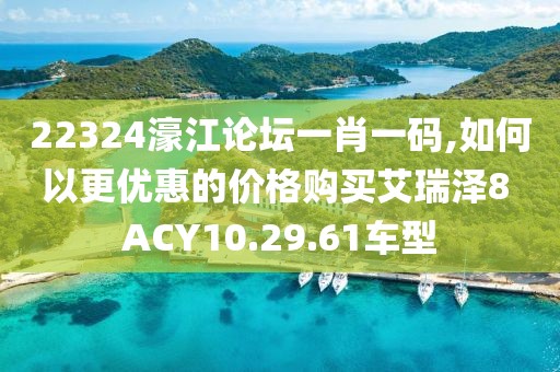 22324濠江論壇一肖一碼,如何以更優(yōu)惠的價格購買艾瑞澤8 ACY10.29.61車型