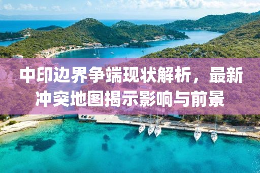 中印邊界爭端現狀解析，最新沖突地圖揭示影響與前景