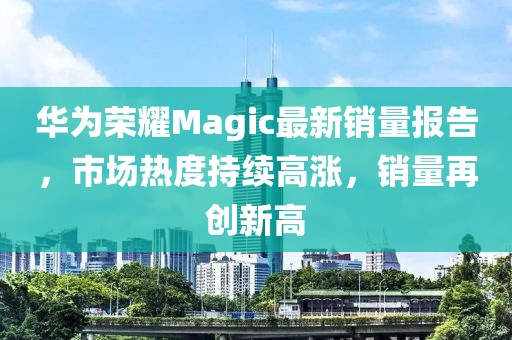 華為榮耀Magic最新銷量報告，市場熱度持續(xù)高漲，銷量再創(chuàng)新高