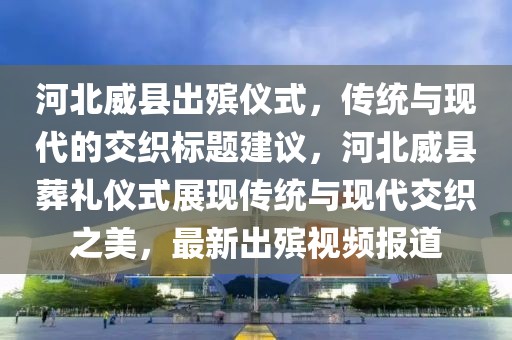 河北威縣出殯儀式，傳統(tǒng)與現(xiàn)代的交織標(biāo)題建議，河北威縣葬禮儀式展現(xiàn)傳統(tǒng)與現(xiàn)代交織之美，最新出殯視頻報道