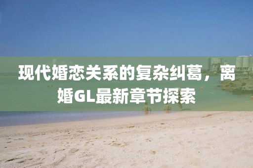 現(xiàn)代婚戀關系的復雜糾葛，離婚GL最新章節(jié)探索