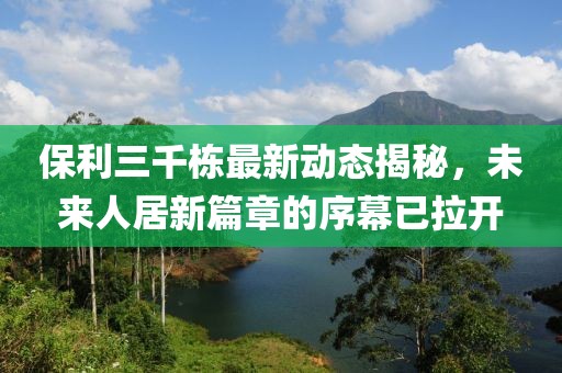 保利三千棟最新動態(tài)揭秘，未來人居新篇章的序幕已拉開