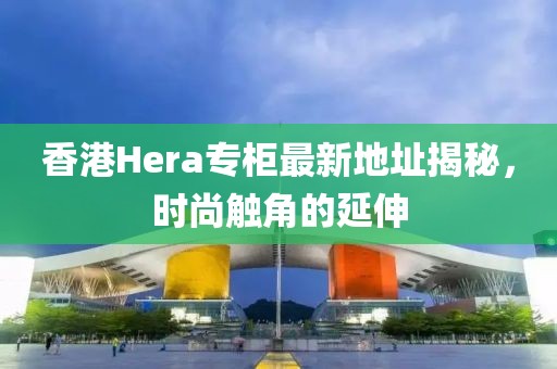 香港Hera專柜最新地址揭秘，時尚觸角的延伸