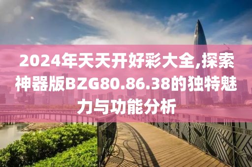 2024年天天開好彩大全,探索神器版BZG80.86.38的獨特魅力與功能分析