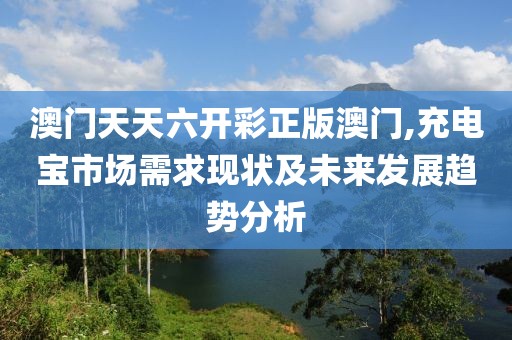 澳門天天六開彩正版澳門,充電寶市場需求現(xiàn)狀及未來發(fā)展趨勢分析