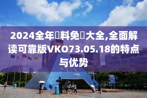 2024全年資料免費(fèi)大全,全面解讀可靠版VKO73.05.18的特點(diǎn)與優(yōu)勢