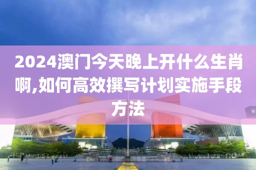 2024澳門(mén)今天晚上開(kāi)什么生肖啊,如何高效撰寫(xiě)計(jì)劃實(shí)施手段方法