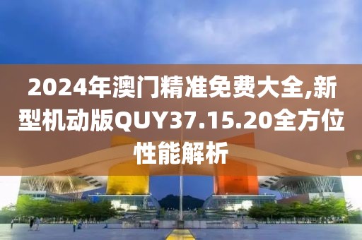 2024年澳門精準(zhǔn)免費大全,新型機動版QUY37.15.20全方位性能解析