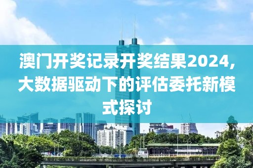 澳門開獎記錄開獎結(jié)果2024,大數(shù)據(jù)驅(qū)動下的評估委托新模式探討