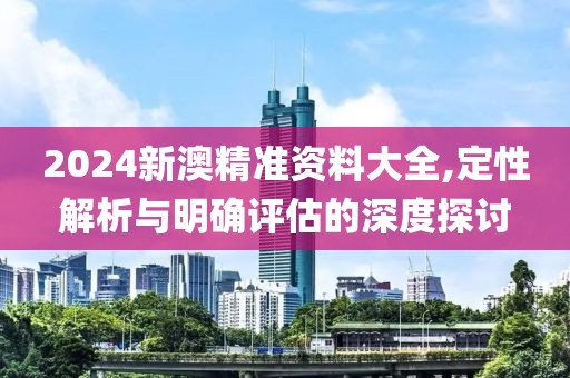 2024新澳精準(zhǔn)資料大全,定性解析與明確評估的深度探討