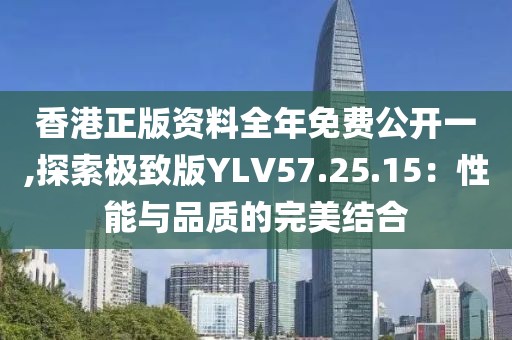 香港正版資料全年免費(fèi)公開一,探索極致版YLV57.25.15：性能與品質(zhì)的完美結(jié)合