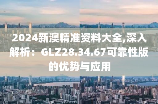 2024新澳精準資料大全,深入解析：GLZ28.34.67可靠性版的優(yōu)勢與應用