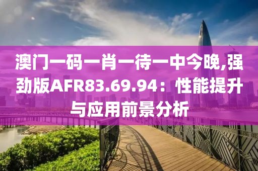 澳門(mén)一碼一肖一待一中今晚,強(qiáng)勁版AFR83.69.94：性能提升與應(yīng)用前景分析