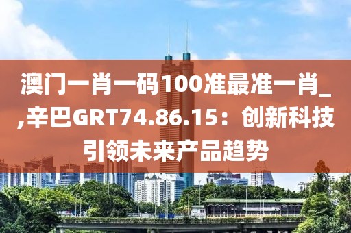 澳門一肖一碼100準最準一肖_,辛巴GRT74.86.15：創(chuàng)新科技引領(lǐng)未來產(chǎn)品趨勢