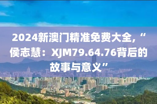 2024新澳門精準免費大全,“侯志慧：XJM79.64.76背后的故事與意義”