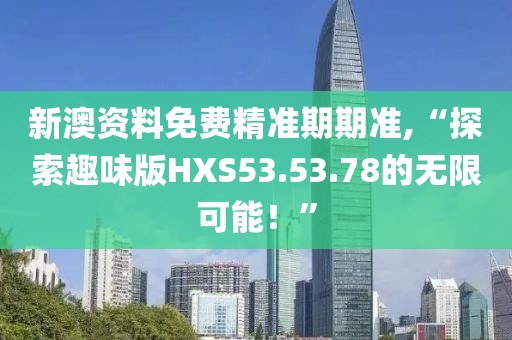 新澳資料免費(fèi)精準(zhǔn)期期準(zhǔn),“探索趣味版HXS53.53.78的無限可能！”