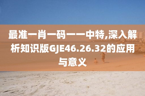 最準(zhǔn)一肖一碼一一中特,深入解析知識(shí)版GJE46.26.32的應(yīng)用與意義