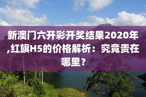 新澳門六開彩開獎結(jié)果2020年,紅旗H5的價格解析：究竟貴在哪里？