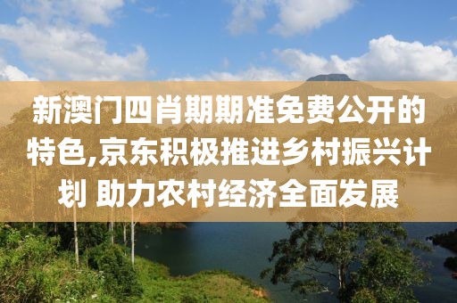 新澳門四肖期期準(zhǔn)免費公開的特色,京東積極推進(jìn)鄉(xiāng)村振興計劃 助力農(nóng)村經(jīng)濟(jì)全面發(fā)展