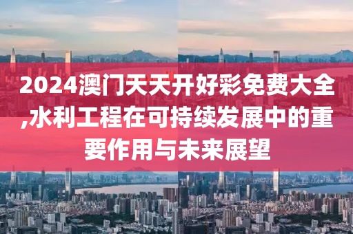 2024澳門天天開好彩免費大全,水利工程在可持續(xù)發(fā)展中的重要作用與未來展望