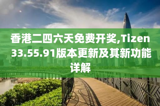 香港二四六天免費開獎,Tizen 33.55.91版本更新及其新功能詳解