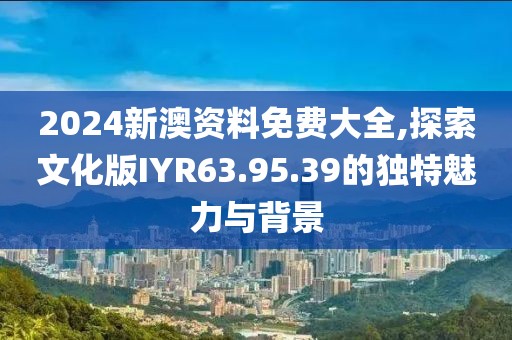 2024新澳資料免費大全,探索文化版IYR63.95.39的獨特魅力與背景