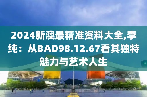 2024新澳最精準(zhǔn)資料大全,李純：從BAD98.12.67看其獨(dú)特魅力與藝術(shù)人生