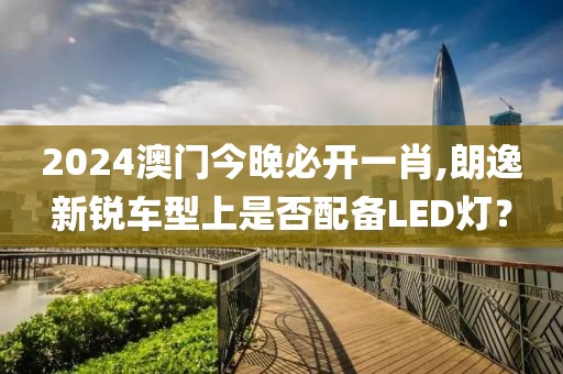 2024澳門今晚必開一肖,朗逸新銳車型上是否配備LED燈？