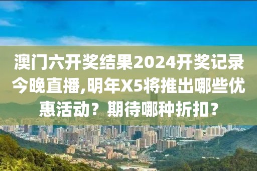 澳門六開獎結果2024開獎記錄今晚直播,明年X5將推出哪些優(yōu)惠活動？期待哪種折扣？