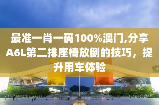 最準(zhǔn)一肖一碼100%澳門,分享A6L第二排座椅放倒的技巧，提升用車體驗