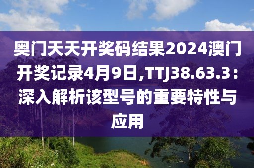 奧門天天開獎碼結(jié)果2024澳門開獎記錄4月9日,TTJ38.63.3：深入解析該型號的重要特性與應(yīng)用