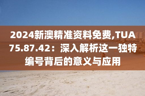 2024新澳精準資料免費,TUA75.87.42：深入解析這一獨特編號背后的意義與應(yīng)用