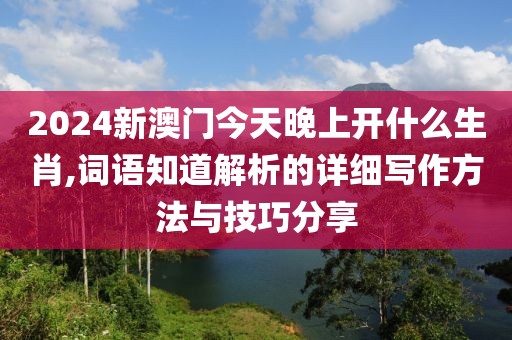 2024新澳門今天晚上開什么生肖,詞語知道解析的詳細寫作方法與技巧分享