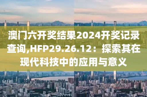 澳門六開獎結(jié)果2024開獎記錄查詢,HFP29.26.12：探索其在現(xiàn)代科技中的應用與意義