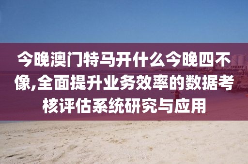 今晚澳門特馬開什么今晚四不像,全面提升業(yè)務(wù)效率的數(shù)據(jù)考核評估系統(tǒng)研究與應(yīng)用