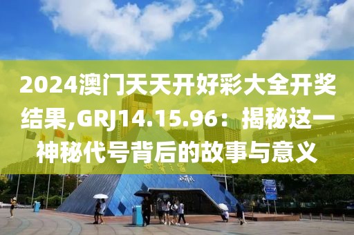 2024澳門(mén)天天開(kāi)好彩大全開(kāi)獎(jiǎng)結(jié)果,GRJ14.15.96：揭秘這一神秘代號(hào)背后的故事與意義