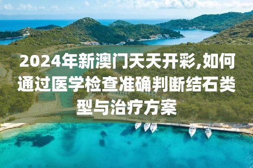 2024年新澳門天天開彩,如何通過醫(yī)學檢查準確判斷結(jié)石類型與治療方案