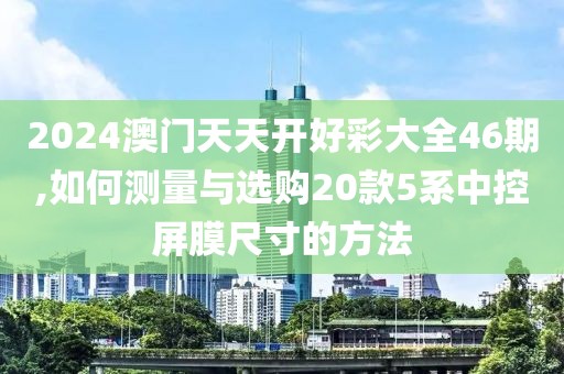 2024澳門天天開好彩大全46期,如何測量與選購20款5系中控屏膜尺寸的方法